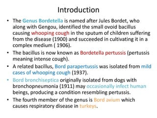 Introduction
• The Genus Bordetella is named after Jules Bordet, who
along with Gengou, identified the small ovoid bacillus
causing whooping cough in the sputum of children suffering
from the disease (1900) and succeeded in cultivating it in a
complex medium ( 1906).
• The bacillus is now known as Bordetella pertussis (pertussis
meaning intense cough).
• A related bacillus, Bord parapertussis was isolated from mild
cases of whooping cough (1937).
• Bord bronchiseptica originally isolated from dogs with
bronchopneumonia (1911) may occasionally infect human
beings, producing a condition resembling pertussis.
• The fourth member of the genus is Bord avium which
causes respiratory disease in turkeys.
 