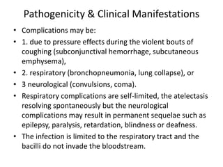 Pathogenicity & Clinical Manifestations
• Complications may be:
• 1. due to pressure effects during the violent bouts of
coughing (subconjunctival hemorrhage, subcutaneous
emphysema),
• 2. respiratory (bronchopneumonia, lung collapse), or
• 3 neurological (convulsions, coma).
• Respiratory complications are self-limited, the atelectasis
resolving spontaneously but the neurological
complications may result in permanent sequelae such as
epilepsy, paralysis, retardation, blindness or deafness.
• The infection is limited to the respiratory tract and the
bacilli do not invade the bloodstream.
 