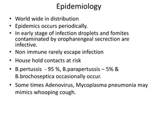 Epidemiology
• World wide in distribution
• Epidemics occurs periodically.
• In early stage of infection droplets and fomites
contaminated by oropharengeal secrection are
infective.
• Non immune rarely escape infection
• House hold contacts at risk
• B.pertussis - 95 %, B.parapertussis – 5% &
B.brochoseptica occasionally occur.
• Some times Adenovirus, Mycoplasma pneumonia may
mimics whooping cough.
 