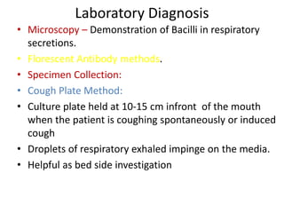 Laboratory Diagnosis
• Microscopy – Demonstration of Bacilli in respiratory
secretions.
• Florescent Antibody methods.
• Specimen Collection:
• Cough Plate Method:
• Culture plate held at 10-15 cm infront of the mouth
when the patient is coughing spontaneously or induced
cough
• Droplets of respiratory exhaled impinge on the media.
• Helpful as bed side investigation
 