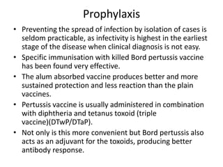 Prophylaxis
• Preventing the spread of infection by isolation of cases is
seldom practicable, as infectivity is highest in the earliest
stage of the disease when clinical diagnosis is not easy.
• Specific immunisation with killed Bord pertussis vaccine
has been found very effective.
• The alum absorbed vaccine produces better and more
sustained protection and less reaction than the plain
vaccines.
• Pertussis vaccine is usually administered in combination
with diphtheria and tetanus toxoid (triple
vaccine)(DTwP/DTaP).
• Not only is this more convenient but Bord pertussis also
acts as an adjuvant for the toxoids, producing better
antibody response.
 