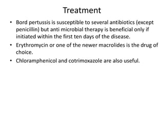 Treatment
• Bord pertussis is susceptible to several antibiotics (except
penicillin) but anti microbial therapy is beneficial only if
initiated within the first ten days of the disease.
• Erythromycin or one of the newer macrolides is the drug of
choice.
• Chloramphenicol and cotrimoxazole are also useful.
 