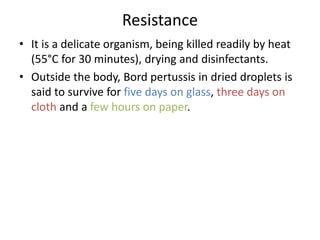 Resistance
• It is a delicate organism, being killed readily by heat
(55°C for 30 minutes), drying and disinfectants.
• Outside the body, Bord pertussis in dried droplets is
said to survive for five days on glass, three days on
cloth and a few hours on paper.
 