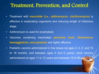 Treatment, Prevention, and Control
• Treatment with macrolide (i.e., azithromycin, clarithromycin) is
effective in eradicating organisms and reducing length of infectious
stage
• Azithromycin is used for prophylaxis
• Vaccines containing inactivated pertussis toxin, filamentous
hemagglutinin, and pertactin are highly effective
• Pediatric vaccine administered in five doses (at ages 2, 4, 6, and 15
to 18 months, and between ages 4 and 6 years); adult vaccine
administered at ages 11 to 12 years and between 19 to 65 years
 