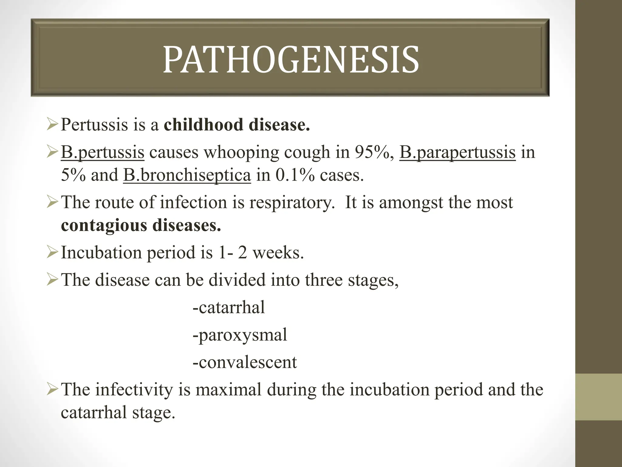 PATHOGENESIS
Pertussis is a childhood disease.
B.pertussis causes whooping cough in 95%, B.parapertussis in
5% and B.bronchiseptica in 0.1% cases.
The route of infection is respiratory. It is amongst the most
contagious diseases.
Incubation period is 1- 2 weeks.
The disease can be divided into three stages,
-catarrhal
-paroxysmal
-convalescent
The infectivity is maximal during the incubation period and the
catarrhal stage.
 