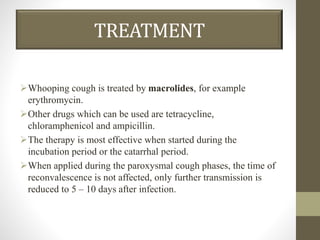TREATMENT
Whooping cough is treated by macrolides, for example
erythromycin.
Other drugs which can be used are tetracycline,
chloramphenicol and ampicillin.
The therapy is most effective when started during the
incubation period or the catarrhal period.
When applied during the paroxysmal cough phases, the time of
reconvalescence is not affected, only further transmission is
reduced to 5 – 10 days after infection.
 