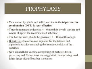 PROPHYLAXIS
Vaccination by whole cell killed vaccine in the triple vaccine
combination (DPT) is very effective.
Three intramuscular doses at 4 – 6 month intervals starting at 6
weeks of age is the recommended schedule.
The booster does should be given at 15 – 18 months of age.
B.pertussis also acts as an adjuvant for the tetanus and
diphtheria toxoids enhancing the immunogenicity of the
vaccines.
Now an acellular vaccine comprising of pertussis toxin,
pertacting and filamentous haemagglutinin is also being used.
It has fewer side effects but is costlier.
 