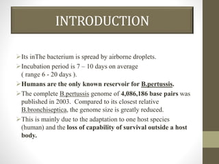 INTRODUCTION
Its inThe bacterium is spread by airborne droplets.
Incubation period is 7 – 10 days on average
( range 6 - 20 days ).
Humans are the only known reservoir for B.pertussis.
The complete B.pertussis genome of 4,086,186 base pairs was
published in 2003. Compared to its closest relative
B.bronchiseptica, the genome size is greatly reduced.
This is mainly due to the adaptation to one host species
(human) and the loss of capability of survival outside a host
body.
 