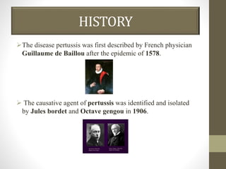 HISTORY
The disease pertussis was first described by French physician
Guillaume de Baillou after the epidemic of 1578.
 The causative agent of pertussis was identified and isolated
by Jules bordet and Octave gengou in 1906.
 
