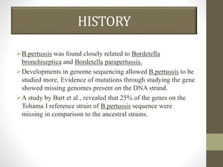 HISTORY
B.pertussis was found closely related to Bordetella
bronchiseptica and Bordetella parapertussis.
Developments in genome sequencing allowed B.pertussis to be
studied more. Evidence of mutations through studying the gene
showed missing genomes present on the DNA strand.
A study by Bart et al., revealed that 25% of the genes on the
Tohama I reference strain of B.pertussis sequence were
missing in comparison to the ancestral strains.
 