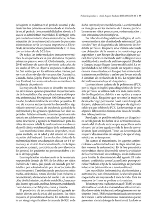 Pediatría práctica / Arch Argent Pediatr 2010;108(1):78-81 / 79
del agente es máxima en el período catarral y du-
rante las dos primeras semanas desde el inicio de
la tos; el período de transmisibilidad se abrevia a 5
días si se administran macrólidos. El contagio sería
por contacto con individuos sintomáticos; la dise-
minación de la enfermedad a través de personas
asintomáticas sería de escasa importancia. El pe-
ríodo de incubación es generalmente de 7-10 días,
con un intervalo de 5-21 días.
De todas las enfermedades inmunopreveni-
bles, la coqueluche es la que demanda mayores
esfuerzos para su control. Globalmente, ocurren
20-40 millones de casos de pertussis cada año, de
los cuales el 90% se observa en países en desarro-
llo. Sin embargo, en los últimos años, varios paí-
ses con altos niveles de vacunación (Australia,
Canadá, Italia, Japón, Países Bajos, Suiza y Esta-
dos Unidos) han comunicado un aumento en la
incidencia de pertussis.
La mayoría de los casos se describe en meno-
res de 6 meses, quienes presentan mayor frecuen-
cia de hospitalización, complicaciones y óbito por
esta enfermedad. Se registran 400 000 muertes ca-
da año, fundamentalmente en niños pequeños. El
uso de vacuna antipertussis ha descendido sig-
nificativamente la tasa de incidencia global de la
enfermedad y las grandes epidemias han sido su-
peradas. Adicionalmente, la reemergencia es más
notoria en adolescentes y en adultos (reconocidos
como reservorio y agentes de transmisión para los
niños de menor edad), lo cual revela un cambio en
el perfil clínico-epidemiológico de la enfermedad.
Las manifestaciones clínicas dependen, en al-
guna medida, de la edad y del estado de inmu-
nización del huésped. La evolución clínica de la
enfermedad tiene una duración clásica de 4-6 se-
manas y se divide, tradicionalmente, en 3 etapas
sucesivas: catarral, paroxística y de convalecencia.
En general, los pacientes no presentan fiebre o és-
ta es de bajo grado.
La complicación más frecuente es la neumonía,
responsable de más de 90% de los óbitos en niños
menores de 3 años, que puede ser causada por Bor-
detella o por sobreinfección por otras bacterias (lo
más frecuente). También puede producirse: otitis
media, atelectasias, rotura alveolar (con enfisema o
neumotórax), alteraciones del sueño o de la nutri-
ción, deshidratación, alcalosis metabólica, hemorra-
gias (como epistaxis, melena, hematoma subdural),
convulsiones, encefalopatía, coma y muerte.
El pronóstico de esta enfermedad guarda re-
lación directa con la edad del paciente. En niños
mayores, el pronóstico es bueno. En lactantes exis-
te un riesgo significativo de muerte (6-9%) o de
daño cerebral por encefalopatía. La enfermedad
es más grave en los menores de 6 meses, particu-
larmente en niños prematuros, no inmunizados o
con inmunización incompleta.
En relación al diagnóstico etiológico, el culti-
vo se considera aún el método de referencia (“gold
standard”) en el diagnóstico de laboratorio de Bor-
detella pertussis. Requiere una técnica adecuada
con obtención de la muestra de nasofaringe por
aspiración o con hisopo (de dacrón o alginato-cal-
cio), transporte en medio de cultivo (Regan-Lowe
modificado) y medio de cultivo especial (Bordet
y Gengou o agar Regan-Lowe modificado). La es-
pecificidad es del 100%; puede ser negativo en pa-
cientes inmunizados, en los que han comenzado
tratamiento antibiótico o en los que llevan más de
3 semanas de evolución de la tos. La negatividad
del cultivo no excluye el diagnóstico.
La reacción en cadena de la polimerasa (PCR,
por su sigla en inglés) para diagnóstico de Borde-
tella pertussis se utiliza cada vez más como méto-
do de diagnóstico, debido a su rapidez y mayor
sensibilidad. Requiere que se tome la muestra
de nasofaringe por lavado nasal o con hisopo de
dacrón; deben evitarse los hisopos de alginato-
calcio ya que inhiben la PCR. La desventaja es que
algunos laboratorios tienen altas tasas de resulta-
dos falsos positivos.
Serología: es posible establecer un diagnósti-
co serológico de tos ferina si se demuestra un au-
mento del título de anticuerpos específicos entre
el suero de la fase aguda y el de la fase de conva-
lecencia (par serológico). Tiene las desventajas de
requerir dos muestras de sangre y de que el diag-
nóstico no es temprano.
En cuanto al tratamiento, los agentes antimi-
crobianos administrados en la etapa catarral pue-
den mejorar la enfermedad. En la fase paroxística
no tendrían efecto discernible sobre la evolución
de la enfermedad; sin embargo, están indicados
para limitar la diseminación del agente. El trata-
miento antibiótico como la profilaxis posexposi-
ción erradican a Bp de la nasofaringe de personas
infectadas (sintomáticas o asintomáticas).
Los macrólidos (eritromicina, claritromicina y
azitromicina) son el tratamiento de elección para la
coqueluche en mayores de 1 mes de vida. Para los
menores de 1 mes se prefiere azitromicina.
Trimetoprima-sulfametoxazol (TMS) es una
alternativa cuando los macrólidos están contrain-
dicados o existe intolerancia o los gérmenes son re-
sistentes (raro). TMS está contraindicado en menores
de 2 meses o debe administrase en neonatos que no
presenten ictericia (riesgo de kernicterus). La dosis es
 