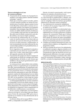 Pediatría práctica / Arch Argent Pediatr 2010;108(1):78-81 / 81
Nuevas estrategias en el uso
de vacunas acelulares
A.	Vacunación de las madres en el posparto in-
mediato o de ambos padres, llamada también
estrategia “capullo”.
	 Dado que en muchos países la madre, padres
o incluso abuelos pueden ser fuente de tras-
misión para el neonato, algunos países (como
Costa Rica) han comenzado a vacunar con va-
cuna triple acelular a las mujeres en el posparto
inmediato. Esta estrategia exige diferir la vacu-
nación con doble adultos durante el embarazo
y, en lo posible, tratar que haya un intervalo de
dos años entre la última vacuna de la serie do-
ble adultos y las nuevas triples acelulares.
B.	 Vacunación de adolescentes de 11-12 años:
como en muchos países se ha observado un
aumento de casos de infección por Bordetella
pertussis en niños mayores y adolescentes, se
está recomendando una dosis adicional de una
vacuna triple acelular en la preadolescencia, es
decir a los 11-12 años.
	 En la Argentina se ha aprobado la entrada a
Calendario de una dosis de vacuna DPT ace-
lular a los 11 años, como dosis única, a partir
del segundo semestre del año 2009.
C.	 Vacunación del equipo de salud: el equipo de
salud puede ser fuente de contagio para niños
hospitalizados; de hecho, es una vacuna que
también se da en el país gratuitamente a par-
tir de julio de 2009.
La vacuna pertussis, tanto celular como acelular,
protege contra la coqueluche por un período de
tres años, aproximadamente; el componente anti-
coqueluchoso provoca la formación de anticuerpos
en una proporción menor y el tiempo de perma-
nencia de esos anticuerpos es más corto. De hecho,
aparecen cuadros de enfermedad pertussis en niños
bien vacunados. Se registró una eficacia clínica del
70%-90% en los primeros 3 años luego de cuatro
dosis y para las formas graves fue mayor al 91,4%.
La inmunogenicidad de las vacunas acelulares
es comparable a la de la de células enteras. La res-
puesta de anticuerpos es mayor para la hemaglu-
tinina filamentosa. El componente TP modificaría
la calidad de la respuesta a otros componentes en
las diferentes combinaciones o asociaciones.
En las vacunas combinadas con Haemophilus
influenzae de tipo b, se ha observado que dismi-
nuye el tenor de anticuerpos PRP, pero esta si-
tuación no se traduce en una disminución de la
eficacia clínica.
La eficacia clínica de la vacuna DPaT es mayor
al 84% y comparable con la DPT celular.
Quizás, de todo lo mencionado, vale la pena
remarcar en relación a Bordetella pertussis:
Las razones para la reemergencia de B. pertus-
sis, más marcada en adolescentes y adultos, aun
en países con alta cobertura de vacunación pare-
cen ser complejas. Entre los factores que podrían
influenciar la situación actual se destacan:
•	 Las coberturas de vacunación subóptimas.
•	 La eficacia de la vacuna, luego de la 3ra
dosis,
se estima en un 70-90%.
•	 La inmunidad, tanto por la enfermedad natu-
ral como por la vacuna, se perdería conside-
rablemente tras 5-8 años posteriores al último
refuerzo de vacunación. Dado que el último
refuerzo antigénico es a los 5-6 años (vacuna
DPT) queda un número de niños susceptibles,
que son el real reservorio de la enfermedad y
fuente de trasmisión para los no vacunados.
•	 Cambios en la edad de afectación de casos, con
cuadros clínicos atípicos, sin diagnóstico o con
diagnóstico tardío.
•	 Nuevas variantes de pertussis: los aislamientos
en población europea y algunos estudios en el
país (Universidad de La Plata) detectaron la
circulación de cepas de Bordetella pertussis an-
tigénicamente diferentes a las cepas vacunales.
La primera estrategia es mantener altas cober-
turas de vacunación en lactantes y niños, mayores
del 95%, en todos los departamentos del país. n
BIBLIOGRAFÍA
-	 American Academy of Pediatrics. Pertussis. En: Pickering
LK ed. 2006 Red Book: Report of the Committee on Infec-
tious Diseases. 25th ed. Elk Grove Village, IL: American
Academy of Pediatrics; 2006: Págs. 498-520.
-	 Feigin R, Cherry JD. Tos ferina. En: Feigin R, Cherry JD
Tratado de infecciones en pediatría, 3ra
edición. México: Mc
Graw-Hill Interamericana; 2005. Págs. 1343-1353.
-	 Hewlett E. Especies de Bordetella. En: Mandell G., Bennet
J., Dolin R. Principles and practice of infectious diseases, 5a
ed.Filadelfia:ChurchillLivingstone;2005.Págs.2932-2943.
-	 Bordetella Pertussis. Libro Azul de Infectología Pediátrica.
Comité Nacional de Infectología. Buenos Aires: FUNDA-
SAP; 2007. Págs. 556-562.
-	 Tos ferina. Boletín Epidemiológico Periódico. Ministerio
de Salud de la Argentina; Dic 2006: Págs. 4-6.
-	 Center for Disease Control and Prevention. Preventing Te-
tanus,Diphtheria,andPertussisAmongAdults:UseofTetanus
Toxoid, Reduced Diphtheria Toxoid and Acellular Pertussis
Vaccine. MMWR, December 15, 2006/55(RR17);1-33.
-	 Center for Disease Control and Prevention. Recomenda-
tion of the Advisory Committee on Immunization Practi-
ce (ACIP): General Recommendation on Immunization.
MMWR, December 1/2006/Vol.55/N°RR-15 (1-56).
-	 Salleras L. Vacunas preventivas. Principios y aplicaciones,
2a
ed. Barcelona: Masson; 2004.
-	 Center for Disease Control and Prevention, Prevention
among Pertussis, Tetanus and Diphtheria among pregnant
and postpartum women and their infants. MMWR, May
30th, 2008.
 