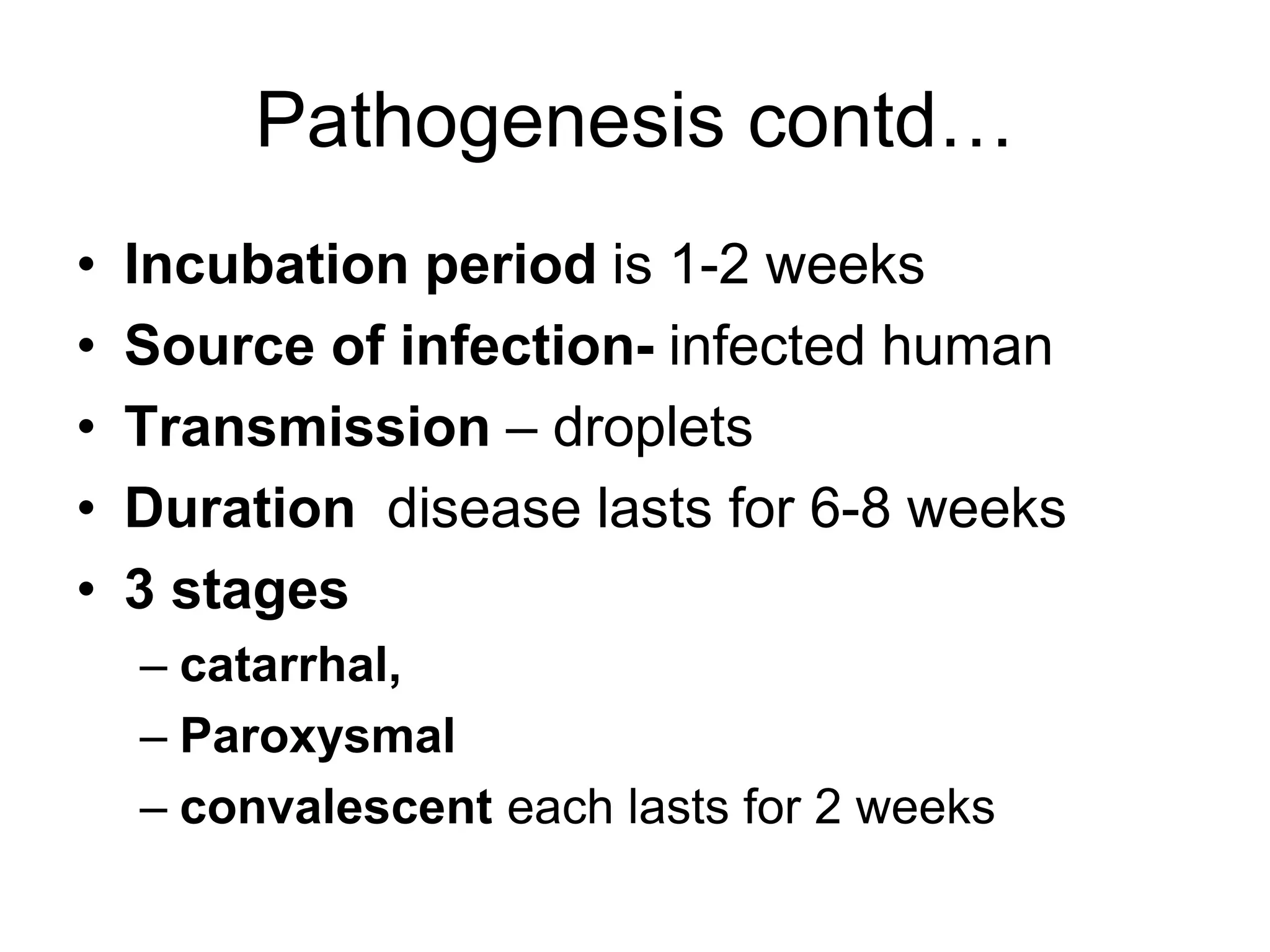 Pathogenesis contd…
• Incubation period is 1-2 weeks
• Source of infection- infected human
• Transmission – droplets
• Duration disease lasts for 6-8 weeks
• 3 stages
– catarrhal,
– Paroxysmal
– convalescent each lasts for 2 weeks
 