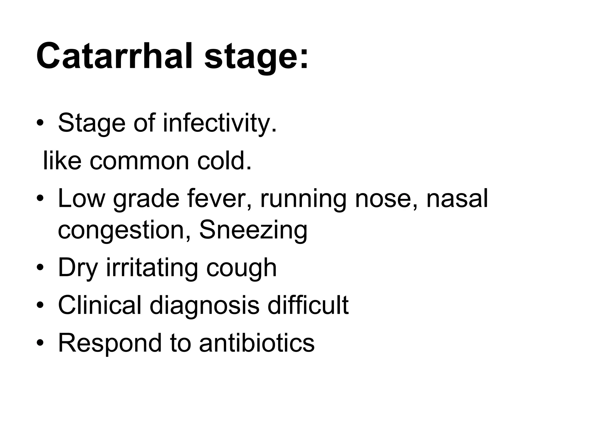 Catarrhal stage:
• Stage of infectivity.
like common cold.
• Low grade fever, running nose, nasal
congestion, Sneezing
• Dry irritating cough
• Clinical diagnosis difficult
• Respond to antibiotics
 
