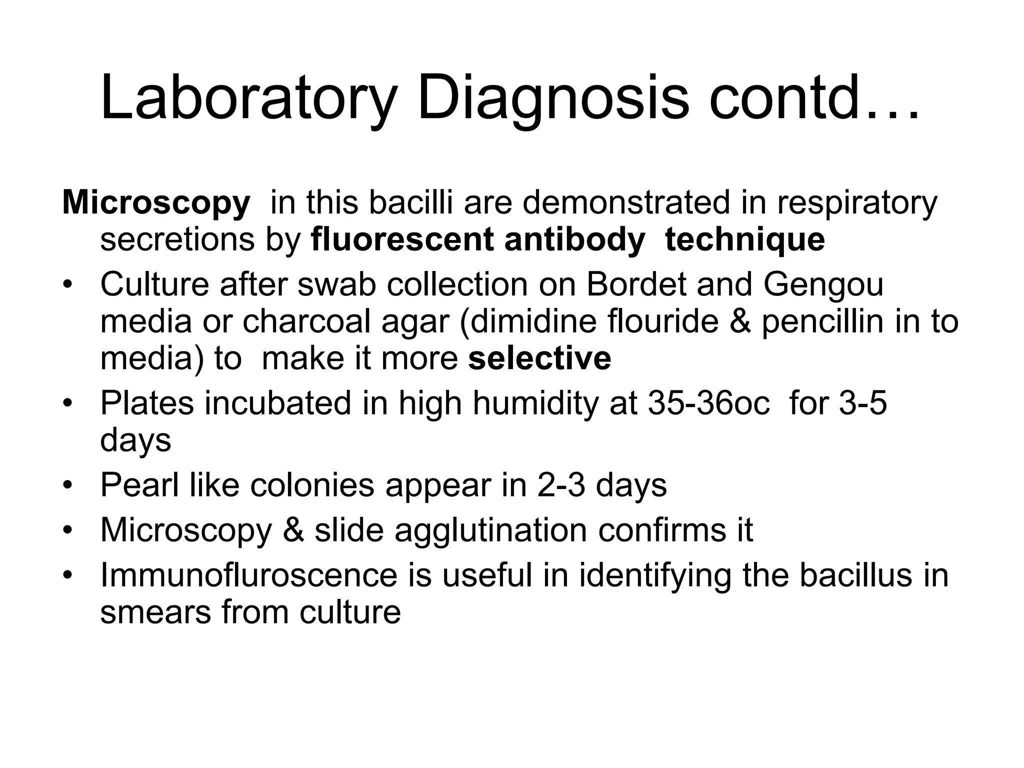 Laboratory Diagnosis contd…
Microscopy in this bacilli are demonstrated in respiratory
secretions by fluorescent antibody technique
• Culture after swab collection on Bordet and Gengou
media or charcoal agar (dimidine flouride & pencillin in to
media) to make it more selective
• Plates incubated in high humidity at 35-36oc for 3-5
days
• Pearl like colonies appear in 2-3 days
• Microscopy & slide agglutination confirms it
• Immunofluroscence is useful in identifying the bacillus in
smears from culture
 