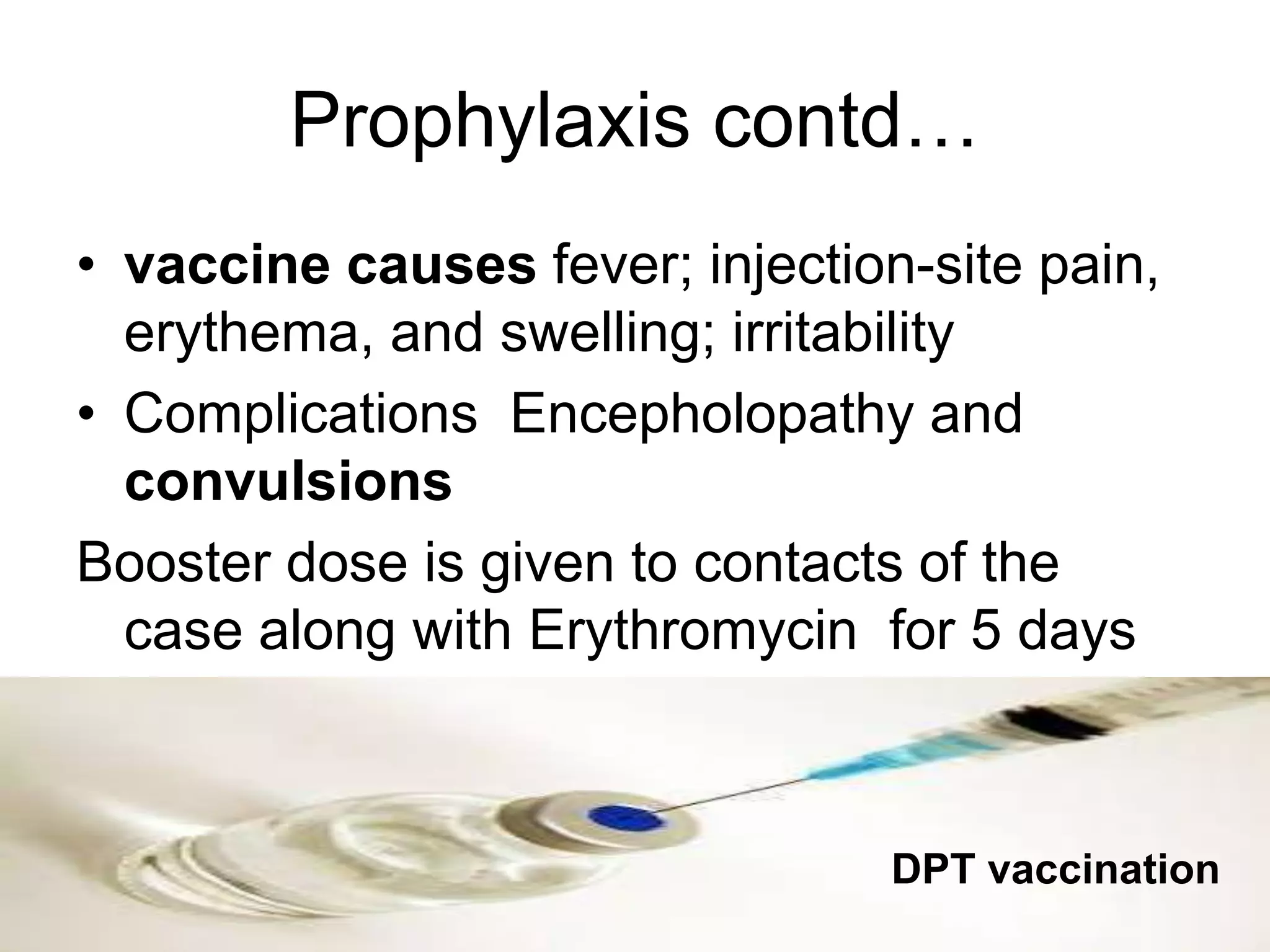 Prophylaxis contd…
• vaccine causes fever; injection-site pain,
erythema, and swelling; irritability
• Complications Encepholopathy and
convulsions
Booster dose is given to contacts of the
case along with Erythromycin for 5 days
DPT vaccination
 