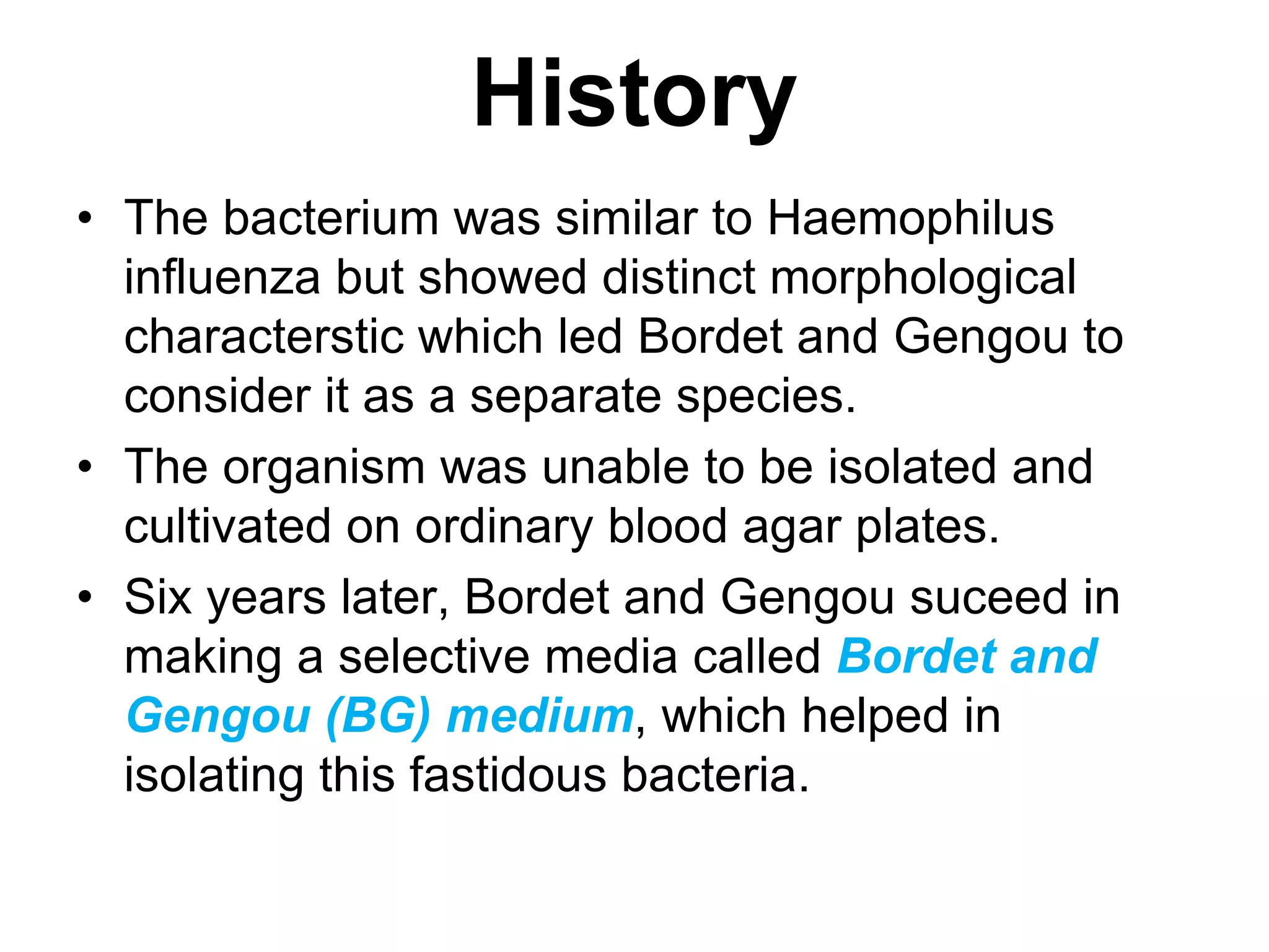 History
• The bacterium was similar to Haemophilus
influenza but showed distinct morphological
characterstic which led Bordet and Gengou to
consider it as a separate species.
• The organism was unable to be isolated and
cultivated on ordinary blood agar plates.
• Six years later, Bordet and Gengou suceed in
making a selective media called Bordet and
Gengou (BG) medium, which helped in
isolating this fastidous bacteria.
 