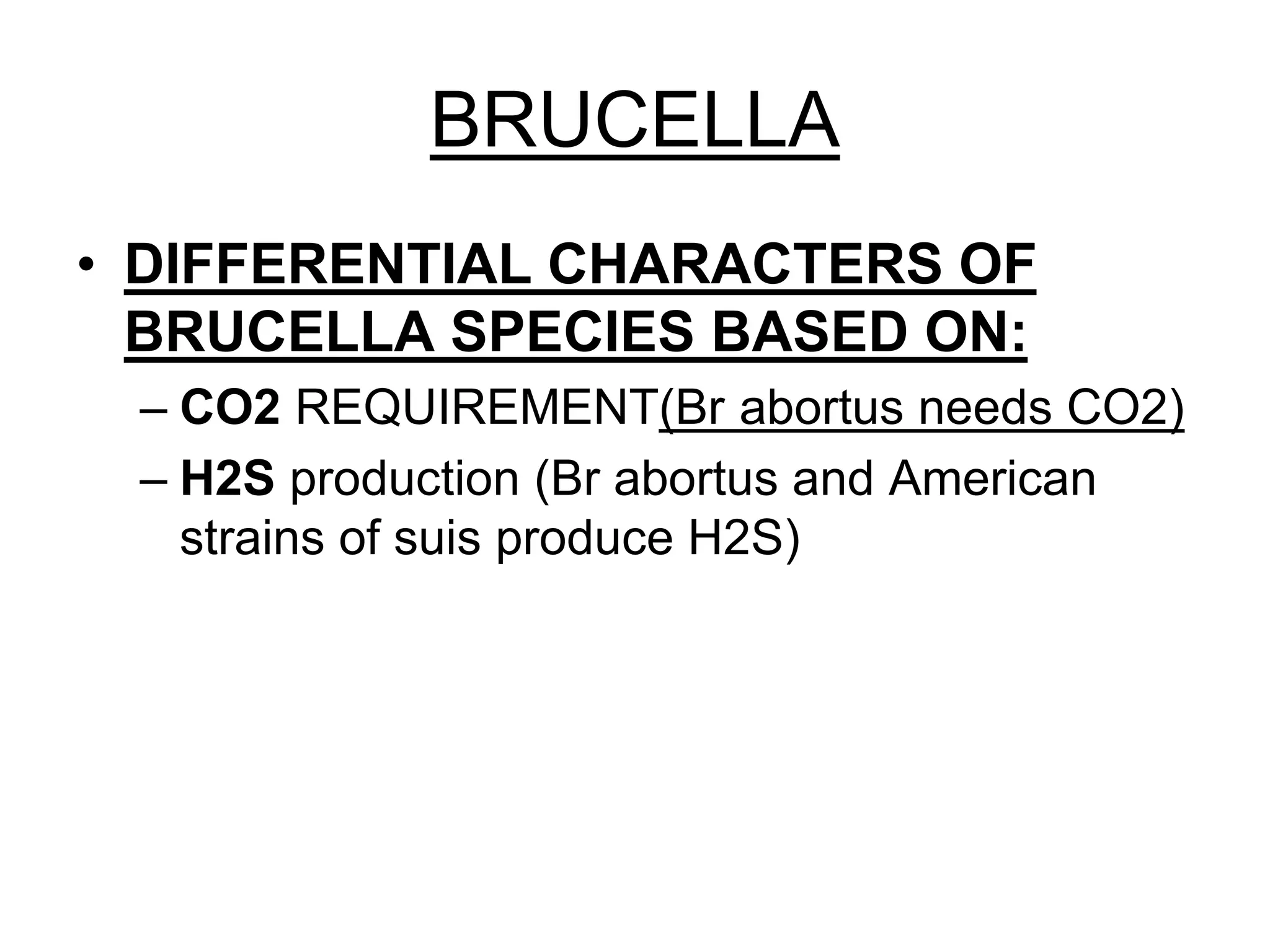 BRUCELLA
• DIFFERENTIAL CHARACTERS OF
BRUCELLA SPECIES BASED ON:
– CO2 REQUIREMENT(Br abortus needs CO2)
– H2S production (Br abortus and American
strains of suis produce H2S)
 