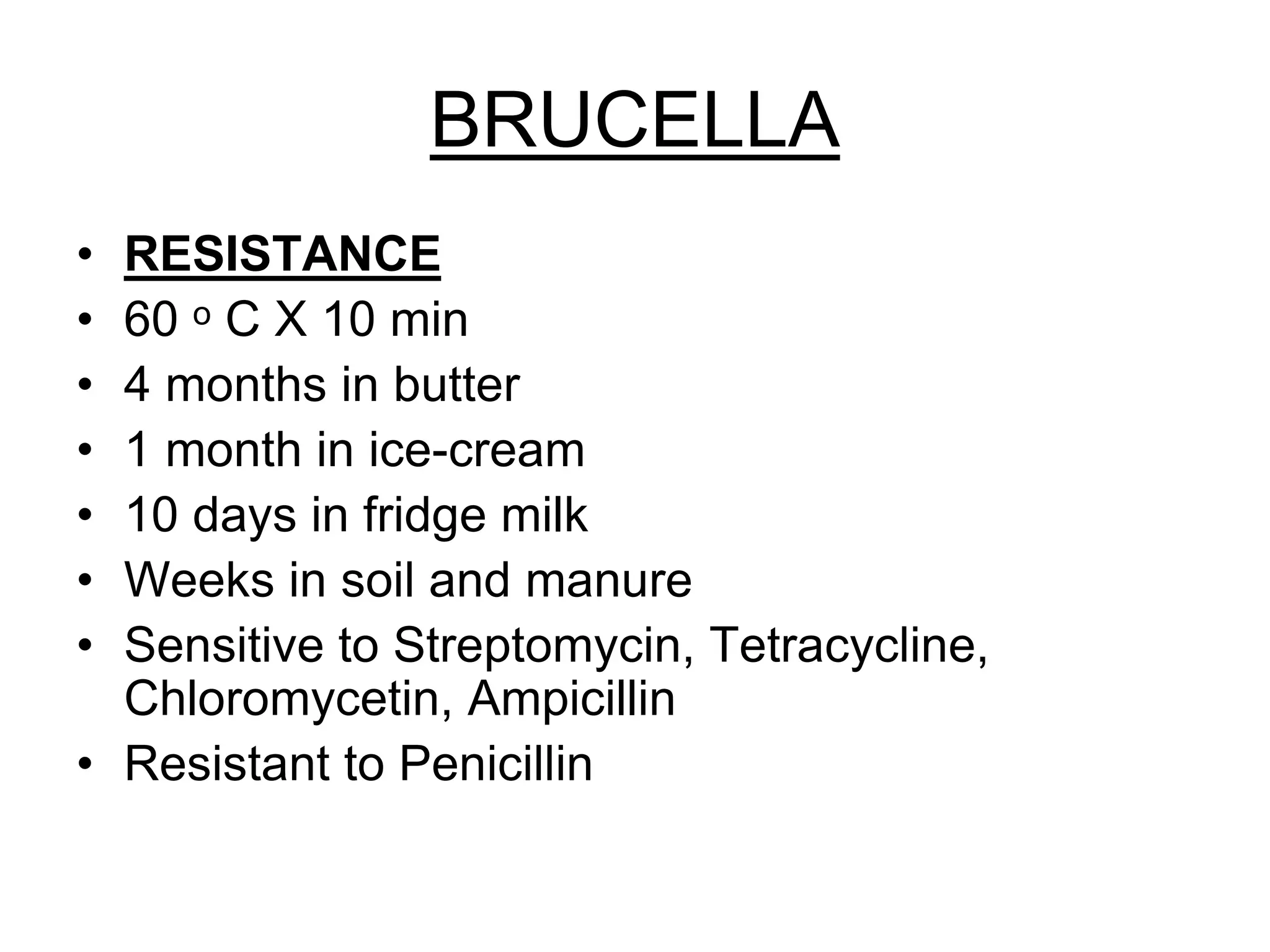 BRUCELLA
• RESISTANCE
• 60 ᵒ C X 10 min
• 4 months in butter
• 1 month in ice-cream
• 10 days in fridge milk
• Weeks in soil and manure
• Sensitive to Streptomycin, Tetracycline,
Chloromycetin, Ampicillin
• Resistant to Penicillin
 