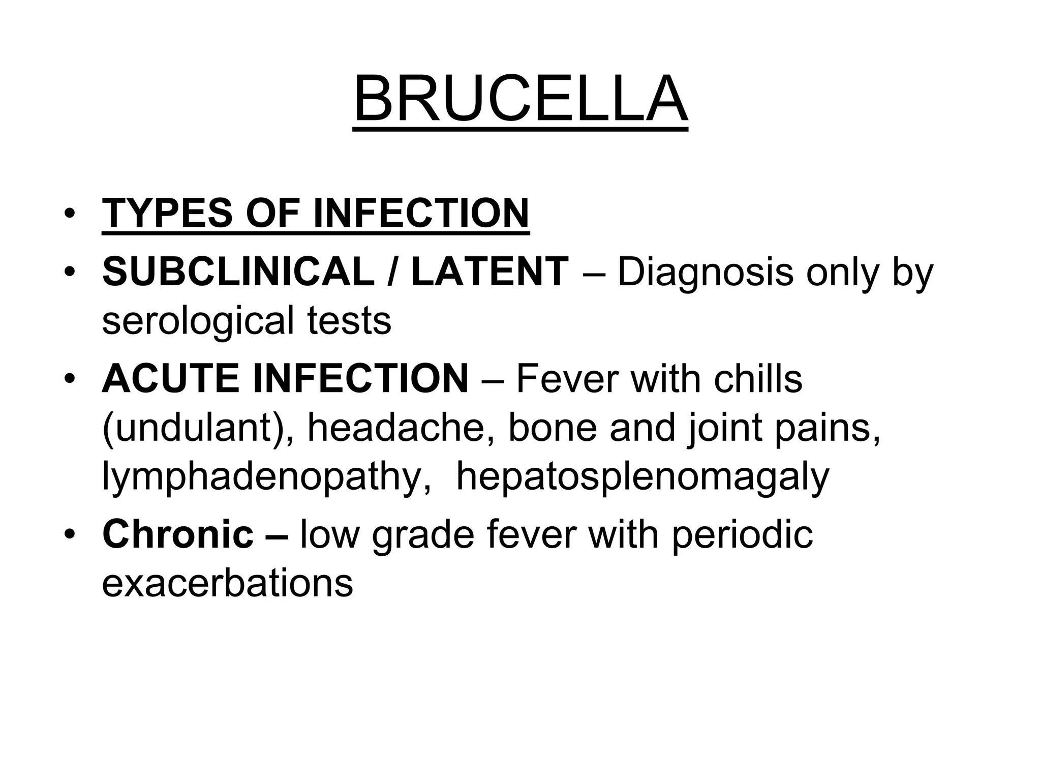 BRUCELLA
• TYPES OF INFECTION
• SUBCLINICAL / LATENT – Diagnosis only by
serological tests
• ACUTE INFECTION – Fever with chills
(undulant), headache, bone and joint pains,
lymphadenopathy, hepatosplenomagaly
• Chronic – low grade fever with periodic
exacerbations
 