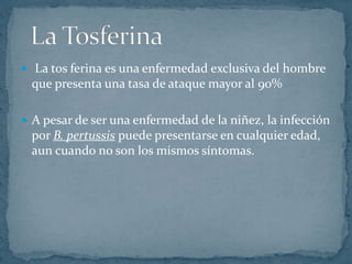  La tos ferina es una enfermedad exclusiva del hombre 
que presenta una tasa de ataque mayor al 90% 
 A pesar de ser una enfermedad de la niñez, la infección 
por B. pertussis puede presentarse en cualquier edad, 
aun cuando no son los mismos síntomas. 
 