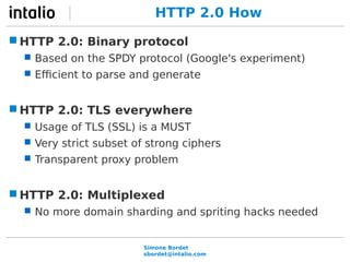 HTTP 2.0 How 
HTTP 2.0: Binary protocol 
 Based on the SPDY protocol (Google's experiment) 
 Efficient to parse and generate 
HTTP 2.0: TLS everywhere 
 Usage of TLS (SSL) is a MUST 
 Very strict subset of strong ciphers 
 Transparent proxy problem 
HTTP 2.0: Multiplexed 
 No more domain sharding and spriting hacks needed 
Simone Bordet 
sbordet@intalio.com 
 