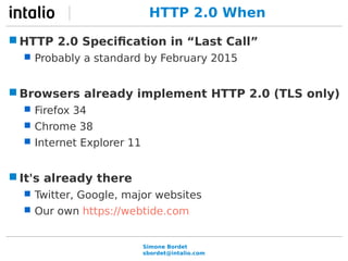 HTTP 2.0 When 
HTTP 2.0 Specification in “Last Call” 
 Probably a standard by February 2015 
Browsers already implement HTTP 2.0 (TLS only) 
Simone Bordet 
sbordet@intalio.com 
 Firefox 34 
 Chrome 38 
 Internet Explorer 11 
It's already there 
 Twitter, Google, major websites 
 Our own https://webtide.com 
 