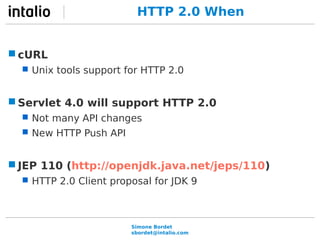 HTTP 2.0 When 
Simone Bordet 
sbordet@intalio.com 
cURL 
 Unix tools support for HTTP 2.0 
Servlet 4.0 will support HTTP 2.0 
 Not many API changes 
 New HTTP Push API 
JEP 110 (http://openjdk.java.net/jeps/110) 
 HTTP 2.0 Client proposal for JDK 9 
 