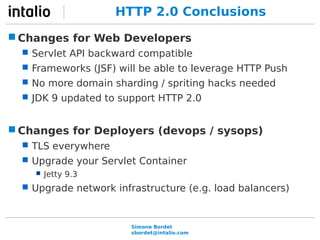 HTTP 2.0 Conclusions 
Changes for Web Developers 
 Servlet API backward compatible 
 Frameworks (JSF) will be able to leverage HTTP Push 
 No more domain sharding / spriting hacks needed 
 JDK 9 updated to support HTTP 2.0 
Changes for Deployers (devops / sysops) 
 TLS everywhere 
 Upgrade your Servlet Container 
Simone Bordet 
sbordet@intalio.com 
 Jetty 9.3 
 Upgrade network infrastructure (e.g. load balancers) 
 