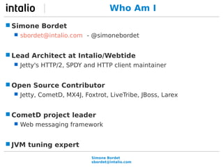 Who Am I 
Simone Bordet 
sbordet@intalio.com 
Simone Bordet 
 sbordet@intalio.com - @simonebordet 
Lead Architect at Intalio/Webtide 
 Jetty's HTTP/2, SPDY and HTTP client maintainer 
Open Source Contributor 
 Jetty, CometD, MX4J, Foxtrot, LiveTribe, JBoss, Larex 
CometD project leader 
 Web messaging framework 
JVM tuning expert 
 