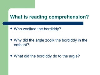 What is reading comprehension?
 Who zoolked the bordiddy?
 Why did the argle zoolk the bordiddy in the
ershant?
 What did the bordiddy do to the argle?
 