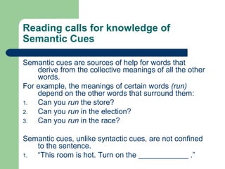 Reading calls for knowledge of
Semantic Cues
Semantic cues are sources of help for words that
derive from the collective meanings of all the other
words.
For example, the meanings of certain words (run)
depend on the other words that surround them:
1. Can you run the store?
2. Can you run in the election?
3. Can you run in the race?
Semantic cues, unlike syntactic cues, are not confined
to the sentence.
1. “This room is hot. Turn on the ____________ .”
 