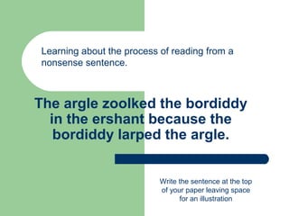 The argle zoolked the bordiddy
in the ershant because the
bordiddy larped the argle.
Learning about the process of reading from a
nonsense sentence.
Write the sentence at the top
of your paper leaving space
for an illustration
 