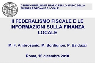 Il FEDERALISMO FISCALE E LE INFORMAZIONI SULLA FINANZA LOCALE M. F. Ambrosanio, M. Bordignon, P. Balduzzi Roma, 16 dicembre 2010 CENTRO INTERUNIVERSITARIO PER LO STUDIO DELLA FINANZA REGIONALE E LOCALE 