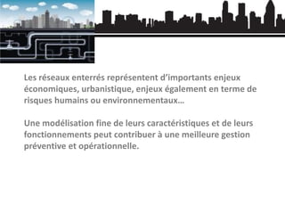 Les réseaux enterrés représentent d’importants enjeux
économiques, urbanistique, enjeux également en terme de
risques humains ou environnementaux…

Une modélisation fine de leurs caractéristiques et de leurs
fonctionnements peut contribuer à une meilleure gestion
préventive et opérationnelle.

 