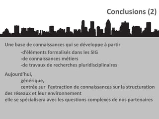 Conclusions (2)

Une base de connaissances qui se développe à partir
-d’éléments formalisés dans les SIG
-de connaissances métiers
-de travaux de recherches pluridisciplinaires
Aujourd’hui,
générique,
centrée sur l’extraction de connaissances sur la structuration
des réseaux et leur environnement
elle se spécialisera avec les questions complexes de nos partenaires

 