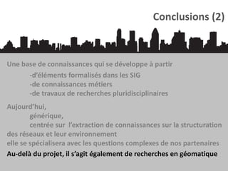 Conclusions (2)

Une base de connaissances qui se développe à partir
-d’éléments formalisés dans les SIG
-de connaissances métiers
-de travaux de recherches pluridisciplinaires
Aujourd’hui,
générique,
centrée sur l’extraction de connaissances sur la structuration
des réseaux et leur environnement
elle se spécialisera avec les questions complexes de nos partenaires
Au-delà du projet, il s’agit également de recherches en géomatique

 