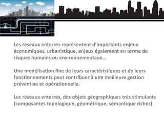 Les réseaux enterrés représentent d’importants enjeux
économiques, urbanistique, enjeux également en terme de
risques humains ou environnementaux…

Une modélisation fine de leurs caractéristiques et de leurs
fonctionnements peut contribuer à une meilleure gestion
préventive et opérationnelle.
Les réseaux enterrés, des objets géographiques très stimulants
(composantes topologique, géométrique, sémantique riches)

 