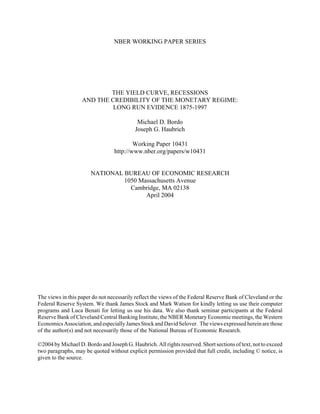 NBER WORKING PAPER SERIES
THE YIELD CURVE, RECESSIONS
AND THE CREDIBILITY OF THE MONETARY REGIME:
LONG RUN EVIDENCE 1875-1997
Michael D. Bordo
Joseph G. Haubrich
Working Paper 10431
http://www.nber.org/papers/w10431
NATIONAL BUREAU OF ECONOMIC RESEARCH
1050 Massachusetts Avenue
Cambridge, MA 02138
April 2004
The views in this paper do not necessarily reflect the views of the Federal Reserve Bank of Cleveland or the
Federal Reserve System. We thank James Stock and Mark Watson for kindly letting us use their computer
programs and Luca Benati for letting us use his data. We also thank seminar participants at the Federal
Reserve Bank of Cleveland Central Banking Institute, the NBER Monetary Economic meetings, the Western
EconomicsAssociation,andespecially JamesStockandDavidSelover. Theviewsexpressedhereinarethose
of the author(s) and not necessarily those of the National Bureau of Economic Research.
©2004 by Michael D. Bordo and Joseph G. Haubrich. All rights reserved. Short sections of text, not to exceed
two paragraphs, may be quoted without explicit permission provided that full credit, including © notice, is
given to the source.
 