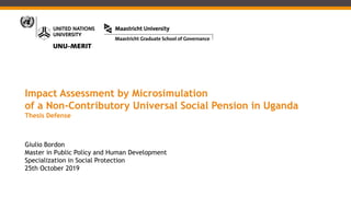 Impact Assessment by Microsimulation
of a Non-Contributory Universal Social Pension in Uganda
Thesis Defense
Giulio Bordon
Master in Public Policy and Human Development
Specialization in Social Protection
25th October 2019
 