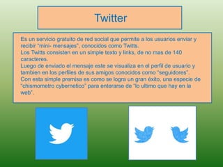 Twitter
Es un servicio gratuito de red social que permite a los usuarios enviar y
recibir “mini- mensajes”, conocidos como Twitts.
Los Twitts consisten en un simple texto y links, de no mas de 140
caracteres.
Luego de enviado el mensaje este se visualiza en el perfil de usuario y
tambien en los perfiles de sus amigos conocidos como “seguidores”.
Con esta simple premisa es como se logra un gran éxito, una especie de
“chismometro cybernetico” para enterarse de “lo ultimo que hay en la
web”.
 