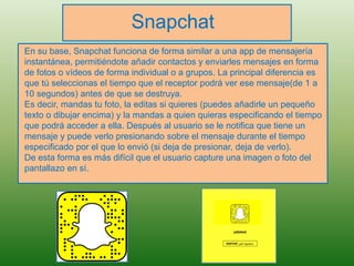 Snapchat
En su base, Snapchat funciona de forma similar a una app de mensajería
instantánea, permitiéndote añadir contactos y enviarles mensajes en forma
de fotos o vídeos de forma individual o a grupos. La principal diferencia es
que tú seleccionas el tiempo que el receptor podrá ver ese mensaje(de 1 a
10 segundos) antes de que se destruya.
Es decir, mandas tu foto, la editas si quieres (puedes añadirle un pequeño
texto o dibujar encima) y la mandas a quien quieras especificando el tiempo
que podrá acceder a ella. Después al usuario se le notifica que tiene un
mensaje y puede verlo presionando sobre el mensaje durante el tiempo
especificado por el que lo envió (si deja de presionar, deja de verlo).
De esta forma es más difícil que el usuario capture una imagen o foto del
pantallazo en sí.
 