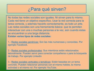 ¿Para qué sirven?
No todas las redes sociales son iguales. Ni sirven para lo mismo.
Cada red tiene un objetivo específico. Usar la red correcta para la
tarea correcta, y además hacerlo correctamente, es todo un arte.
Las redes sociales son una herramienta básica que te permiten
interactuar con una o muchas personas a la vez, aún cuando éstas
se encuentren a una larga distancia.
Existen varios tipos de redes sociales:
1.- Redes sociales genéricas: Son las más numerosas y conocidas. Por
ejemplo Facebook.
2.- Redes sociales profesionales: Sus miembros están relacionados
laboralmente. Pueden servir para conectar compañeros o para la búsqueda
de trabajo. Por ejemplo Linkedin
3.- Redes sociales verticales o temáticas: Están basadas en un tema
concreto. Pueden relacionar personas con el mismo hobbie, la misma
actividad o el mismo rol. Por ejemplo YouTube.
 