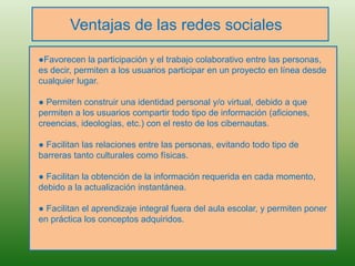 Ventajas de las redes sociales
●Favorecen la participación y el trabajo colaborativo entre las personas,
es decir, permiten a los usuarios participar en un proyecto en línea desde
cualquier lugar.
● Permiten construir una identidad personal y/o virtual, debido a que
permiten a los usuarios compartir todo tipo de información (aficiones,
creencias, ideologías, etc.) con el resto de los cibernautas.
● Facilitan las relaciones entre las personas, evitando todo tipo de
barreras tanto culturales como físicas.
● Facilitan la obtención de la información requerida en cada momento,
debido a la actualización instantánea.
● Facilitan el aprendizaje integral fuera del aula escolar, y permiten poner
en práctica los conceptos adquiridos.
 