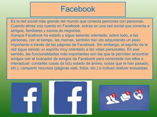 Facebook
Es la red social más grande del mundo que conecta personas con personas.
Cuando abres una cuenta en Facebook, entras en una red social que conecta a
amigos, familiares y socios de negocios.
Aunque Facebook ha estado y sigue estando orientado, sobre todo, a las
personas, con el tiempo, las marcas, también han ido adquiriendo un peso
importante a través de las páginas de Facebook. Sin embargo, el espíritu de la
red sigue siendo un espíritu muy orientado a las vidas personales. En ese
sentido, las funcionalidades más importantes son las que te permiten encontrar
amigos con el buscador de amigos de Facebook para conectarte con ellos e
interactuar: contarles cosas de ti(tu estado de ánimo, cosas que te han pasado,
etc.), compartir recursos (páginas web, fotos, etc.) o incluso realizar encuestas.
 