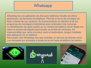 Whatsapp
WhatsApp es una aplicación de chat para teléfonos móviles de última
generación, los llamados Smartphone. Permite el envío de mensajes de
texto a través de sus usuarios. Su funcionamiento es idéntico al de los
programas de mensajería instantánea para ordenador más comunes.
La identificación de cada usuario es su número de teléfono móvil. Basta con
saber el número de alguien para tenerlo en la lista de contactos. Es
imprescindible que, tanto el emisor como el destinatario, tengan instalada
esta aplicación en su teléfono.
Para poder usar WhatsApp hay que contratar un servicio de internet móvil.
Los mensajes son enviados a través de la red hasta el teléfono de destino.
 