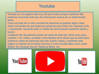 Youtube
Youtube es una página web muy útil para todos porque mediante ella
podemos encontrar todo tipo de información acerca de un determinado
tema.
Como se trata de un sitio mundial las personas al publicar algún video
están concientes de que todas las personas que entren son capaces verlo
y comentarlo, haciendo esto un medio de comunicación bastante rápido y
bueno.
Cualquier tipo de persona puede ser parte de esta red, tanto como para
publicar o ver videos, pruebas contundentes de lo eficaz que es este sitios
podemos verlas en personas que han subido videos y mediante esta
página su talento se ha hecho conocer a nivel mundial tales como Justin
Bieber, los Vazques Sound, Rebecca Black, etc.
 