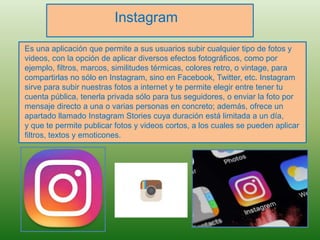 Instagram
Es una aplicación que permite a sus usuarios subir cualquier tipo de fotos y
videos, con la opción de aplicar diversos efectos fotográficos, como por
ejemplo, filtros, marcos, similitudes térmicas, colores retro, o vintage, para
compartirlas no sólo en Instagram, sino en Facebook, Twitter, etc. Instagram
sirve para subir nuestras fotos a internet y te permite elegir entre tener tu
cuenta pública, tenerla privada sólo para tus seguidores, o enviar la foto por
mensaje directo a una o varias personas en concreto; además, ofrece un
apartado llamado Instagram Stories cuya duración está limitada a un día,
y que te permite publicar fotos y videos cortos, a los cuales se pueden aplicar
filtros, textos y emoticones.
 