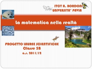 ITCT A. BORDONI
                        UNIVERSITA’ PAVIA


     La matematica nella realtà



PROGETTO LAUREE SCIENTIFICHE
         Classe 5B
         a.s. 2011/12
 