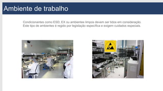 Ambiente de trabalho
Condicionantes como ESD, EX ou ambientes limpos devem ser tidos em consideração.
Este tipo de ambientes é regido por legislação específica e exigem cuidados especiais.
 
